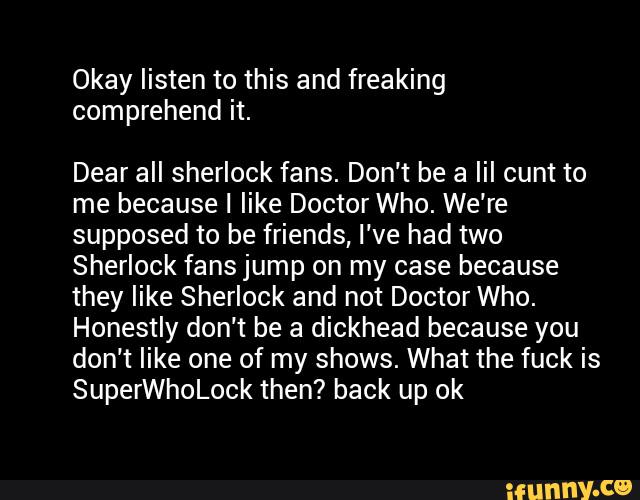 Okay listen to this and freaking
comprehend it.
Dear all Sherlock fans. Don’t be a lil cunt to
me because I like Doctor Who. We’re
supposed to be friends, I‘ve had two
Sherlock fans jump on my case because
they like Sherlock and not Doctor Who.
Honestly don't be a dickhead because you
don’t like one of my shows. What the fuck is
SuperWhoLock then? back up ok