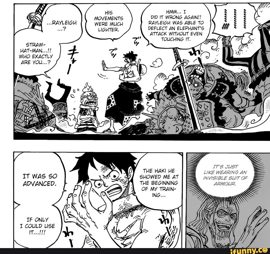 HIS MOVEMENTS WERE MUCH
LIGHTER.
STRAW-
HAT-MAN...!!
WHO EXACTLY ARE
IT WAS SO ADVANCED.
IF ONLY I COULD USE
HMM... T DID IT WRONG AGAIN!!
RAYLEIGH WAS ABLE TO DEFLECT AN ELEPHANT'S ATTACK WITHOUT EVEN TOUCHING IT.
IT's JUST LIKE WEARING AN INVISIBLE SUIT OF
ARMOLIR.
THE HAKI HE SHOWED ME AT THE BEGINNING OF MY TRAIN-