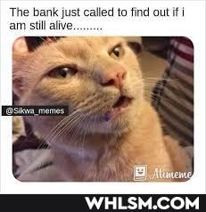 The bank just called to find out if am stil alive.