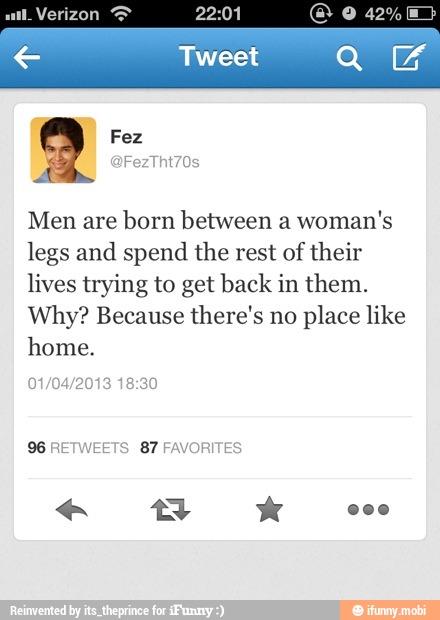 Men are born between a woman's
legs and spend the rest of their
lives trying to get back in them.
Why? Because there's no place like
home.
01/04/2013 18:30