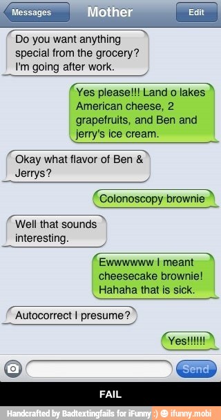 Do you want anything
special from the grocery?
Pm going after work.
Yes pleasel!! Land o lakes
American cheese, 2
grapefruits, and Ben and
jerry's ice cream.
Okay what flavor of Ben Jerrys?
a
Colonoscopy brownie
Well that sounds
interesting.
a
Ewwwwww I meant
cheesecake brownie!
Hahaha that is sick.
Autocorrect I presume? - FAIL