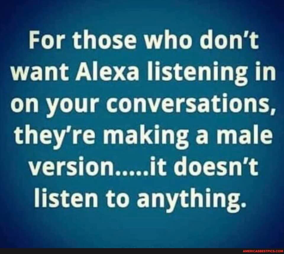 For those who don't want Alexa listening in on your conversations, they're making a male
version.....it doesn't
listen to anything.