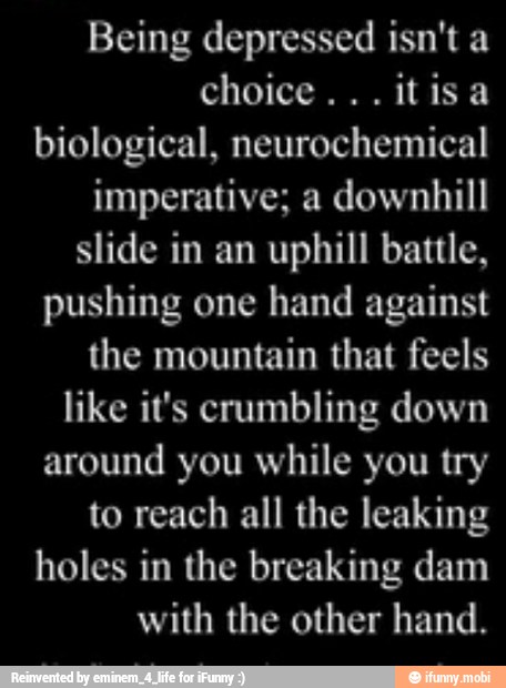 biological, neurochemical
imperative; a downhill
slide in an uphill battle,
pushing one hand against
the mountain that feels
like it's crumbling down
around you while you try
to reach all the leaking
holes in the breaking dam
with the other hand.