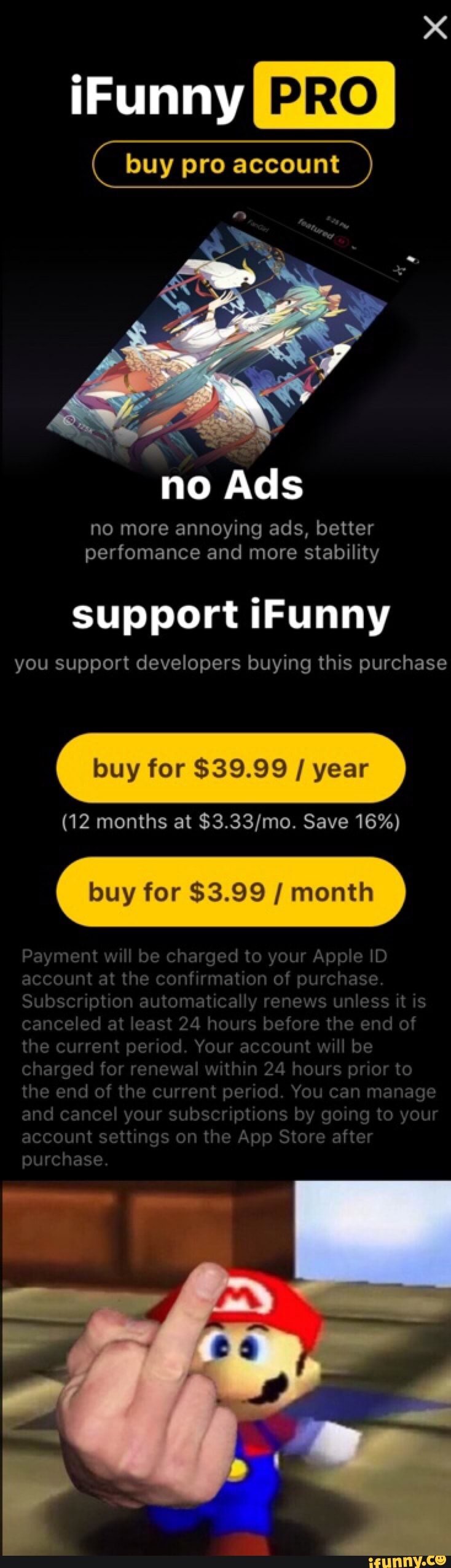 buy pro account
no more annoying ads, better
perfomance and more stability
support iFunny
you support developers buying this purchase
buy for $39 99 / year
buy for $3.99 I month