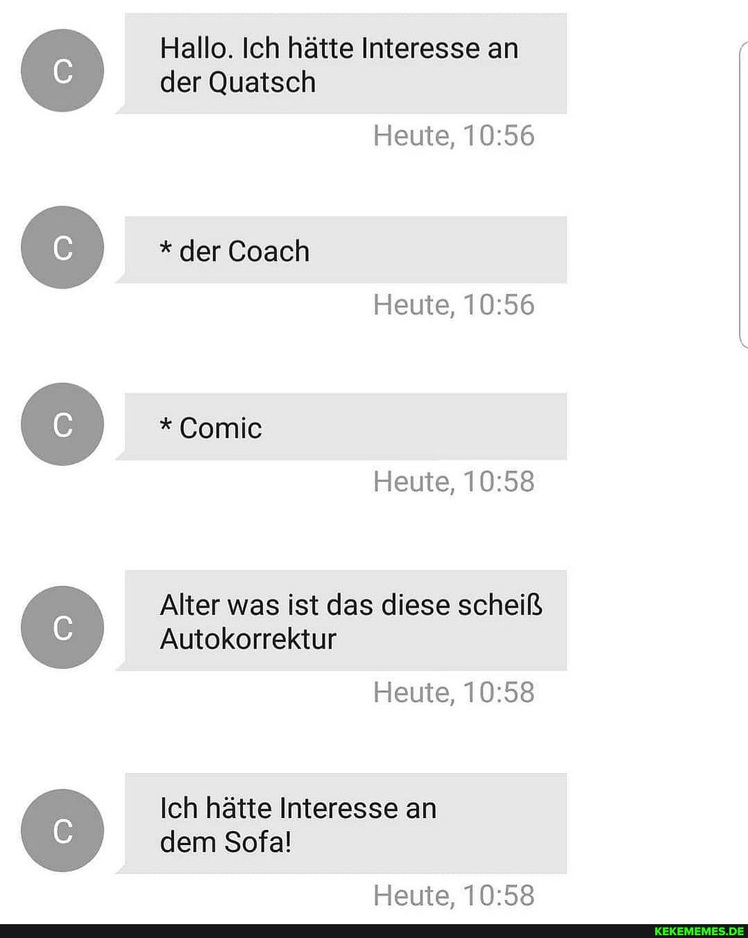 Hallo. Ich hätte Interesse an der Quatsch
Heute,
* der Coach
Heute,
* Comic
Heute,
Alter was ist das diese scheiß
Autokorrektur
Heute,
Ich hätte Interesse an dem Sofal
Heute,