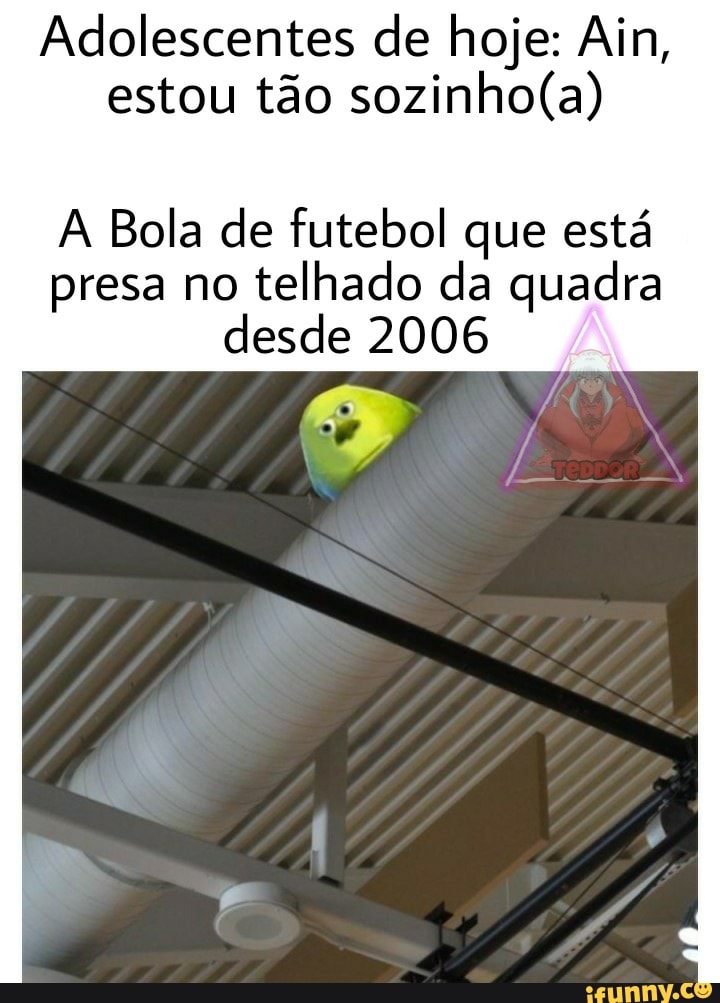 Adolescentes de hoje: Ain, estou tão
A Bola de futebol que está
presa no telhado da quadra desde 2006