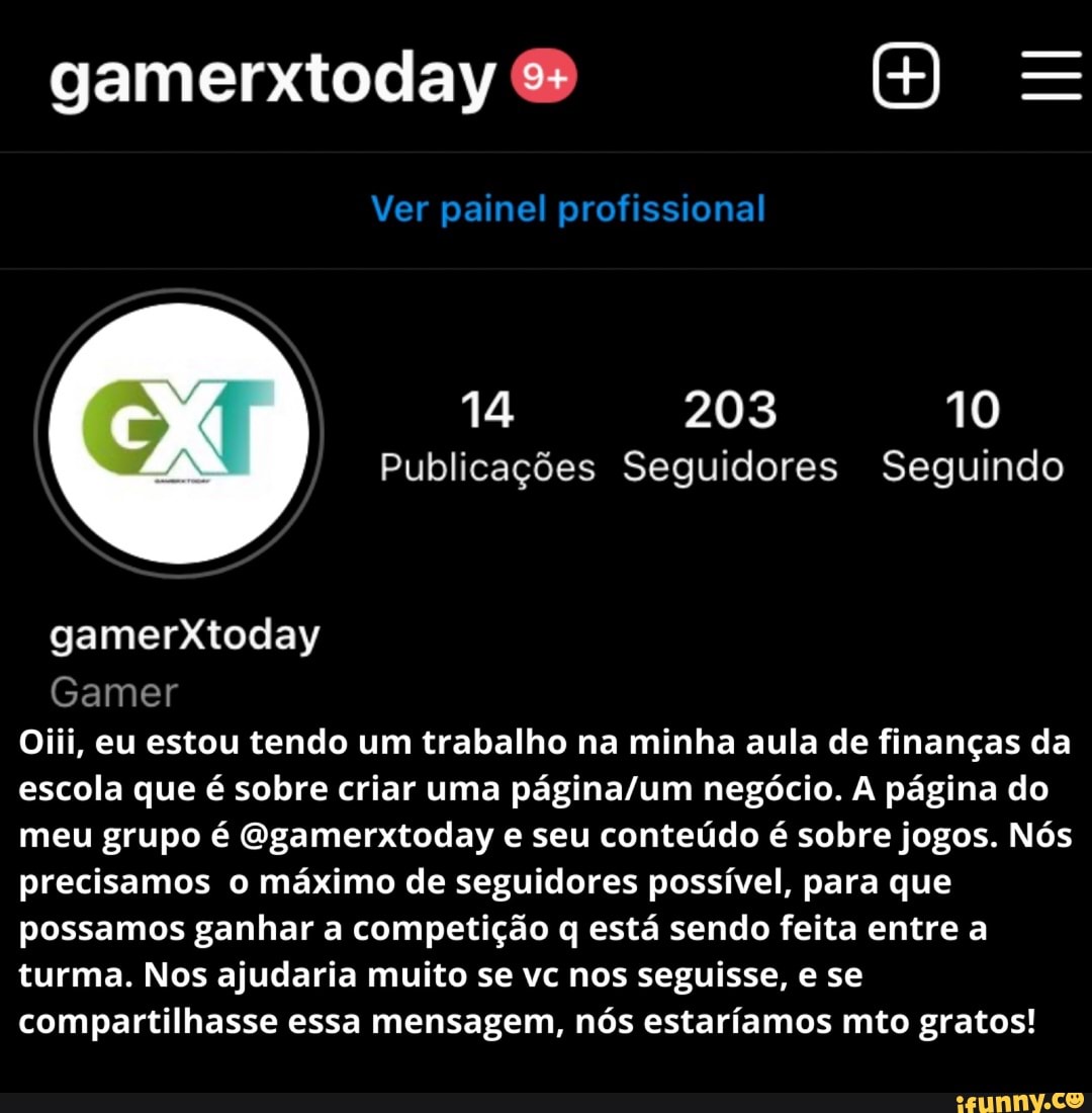 III
gamerxtoday &
Ver painel profissional
14 203 10
Publicações Seguidores Seguindo
gamerXtoday
Gamer
Oiii, eu estou tendo um trabalho na minha aula de finanças da escola que é sobre criar uma negócio. A página do meu grupo é Ggamerxtoday e seu conteúdo é sobre jogos. Nós precisamos o máximo de seguidores possível, para que possamos ganhar a competição q está sendo feita entre a turma. Nos ajudaria muito se vc nos seguisse, e se compartilhasse essa mensagem, nós estaríamos mto gratos!