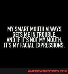 MY SMART MOUTH GETS ME AND ITS IF MY IT'S NOT MY MOUTH.
ITS MY FACIAL LAPRESSIONS.