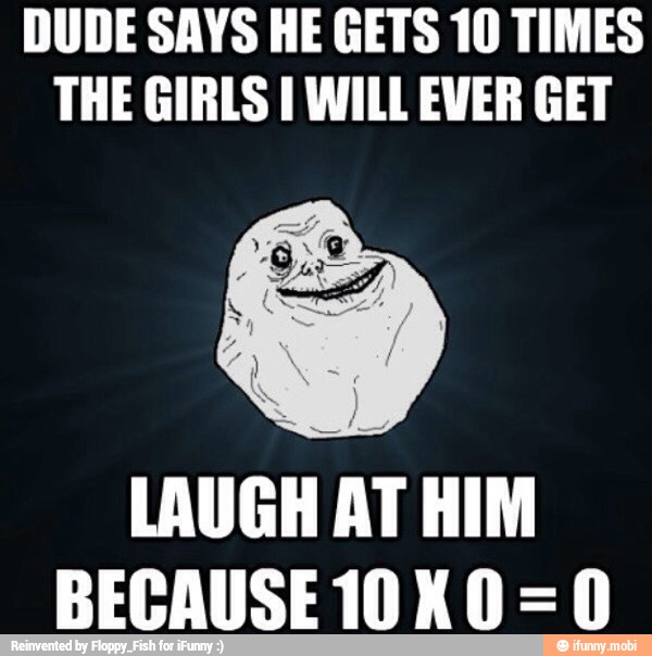 DUDE SAYS HE GETS 10 TIMES
THE GIRLS I WILL EVER GET
LAUGH
AT HIM
BECAUSE 10 K 0=0