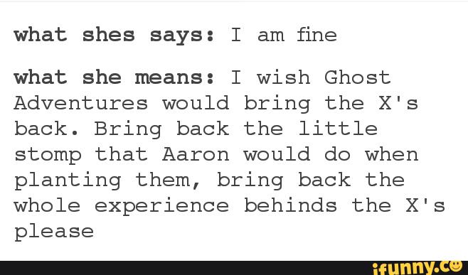 what shes says: I am
fine
what she means: I wish Ghost
Adventures would bring the X's
back. Bring back the little
stomp that Aaron would do when
planting them, bring back the
whole experience behinds the X's
please