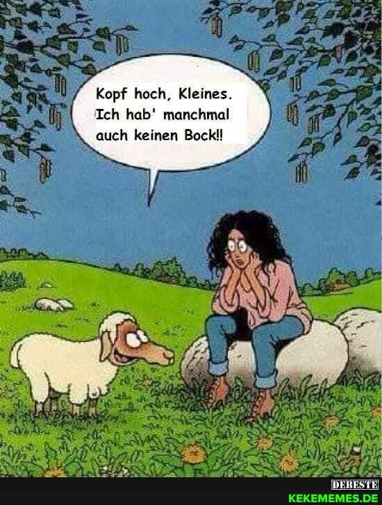 Kopf hoch, Kleines.
Ich hab' manchmal auch keinen Bockl!