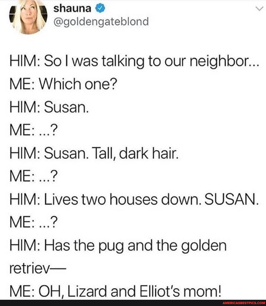 shauna
@goldengateblend
HIM: So was talking to our neighbor...
ME: Which one?
HIM: Susan.
ME:
HIM: Susan. Tall, dark hair.
ME:
HIM: Lives two houses down. SUSAN.
ME:
HIM: Has the pug and the golden
retriev-
NAE- OW igardn and Ellintie mam/