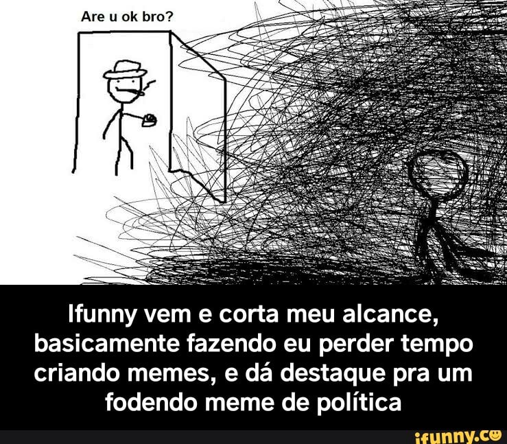 Are u ok bro?
Ifunny vem e corta meu alcance, basicamente fazendo eu perder tempo criando memes, e dá destaque pra um
fodendo meme de política - Ifunny vem e corta meu alcance, basicamente fazendo eu perder tempo criando memes, e dá destaque pra um fodendo meme de política