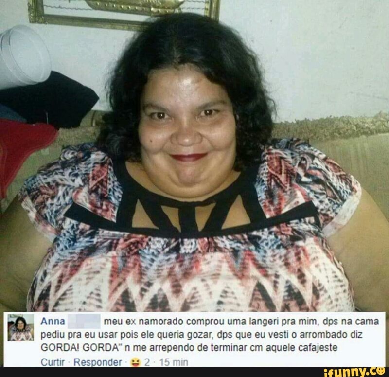 meu ex namorado comprou uma langeri pra mim, dps na cama
pediu pra eu usar pois ele queria gozar, dps que eu vesti o arrombado diz
GORDA! GORDA" n me arrependo de terminar cm aquele cafajeste