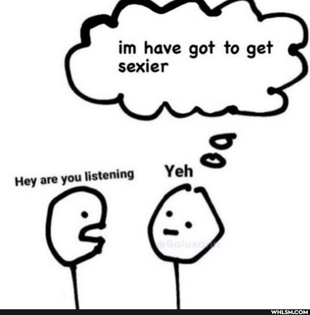im have got to get sexier
Yeh
Hey are you listening Yeh