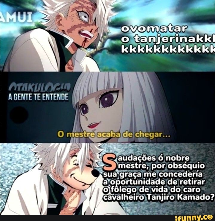 a z ovomatar o tanjerinakkl kkkkkkkkkk kk
AGENTE TE ENTENDE
mestre, por obséquio
SUA graça me concederia fi a oportunidade de do retirar caro o'folego de vida do caro avalheiro Tanjiro Kamado?
