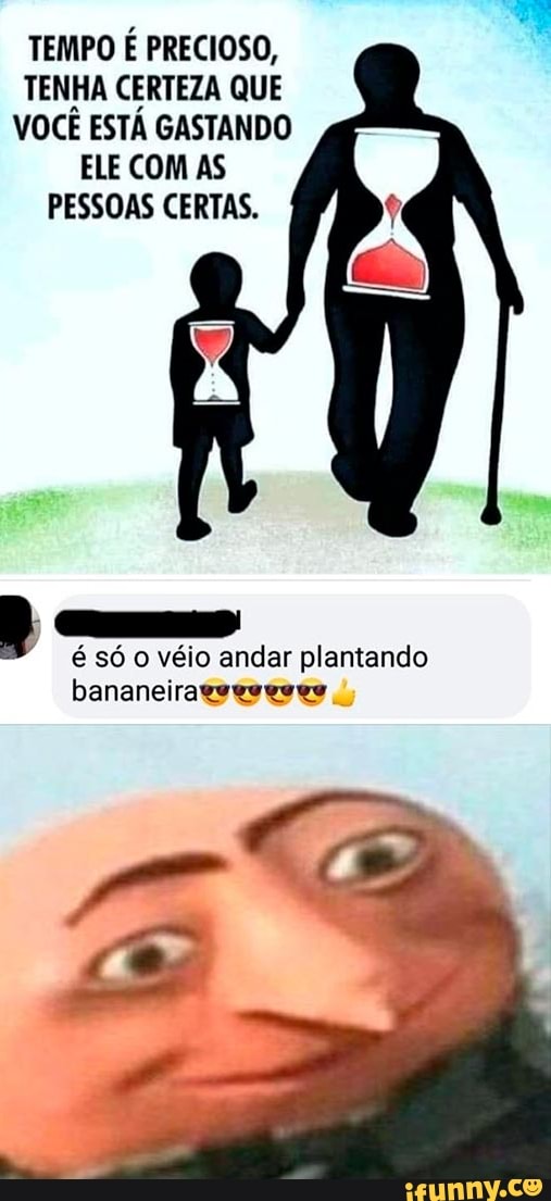 TEMPO É PRECIOSO,
TENHA CERTEZA QUE
VOCÊ ESTÁ GASTANDO
ELE COM AS
PESSOAS CERTAS.
é só o véio andar plantando
bananeirageeseeee