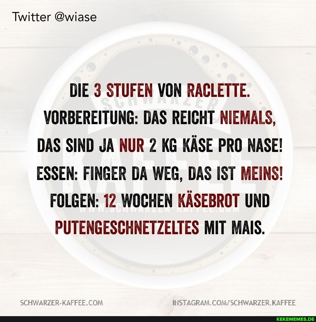 Twitter @wiase
DIE 3 STUFEN VON RACLETTE.
VORBEREITUNG: DAS REICHT NIEMALS,
DAS SIND JA NUR 2 KG KÄSE PRO NASE!
ESSEN: FINGER DA WEG, DAS IST MEINS!
FOLGEN: 12 WOCHEN KÄSEBROT UND PUTENGESCHNETZELTES MIT MAIS.
SEHWARZER-RAFFEE.
INSTAGRAM.