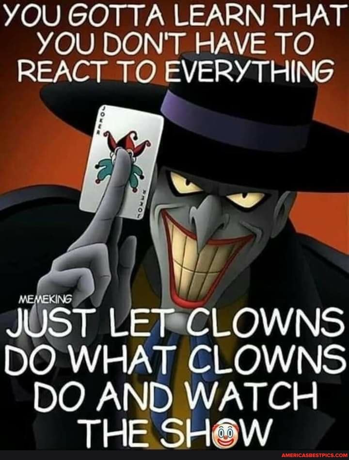 YOU GOTTA LEARN THAT YOU DON'T HAVE TO REACT TO EVERYTHING
JUST LET CLOWNS DO WHAT CLOWNS
DO AND WATCH THE SH