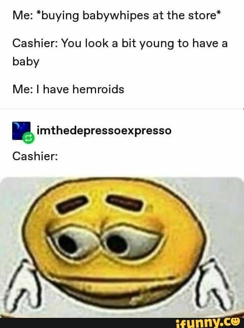 Me: *buying babywhipes at the store*
Cashier: You look a bit young to have a
baby
Me: I have hemroids
y imthedepressoexpresso
Cashier: