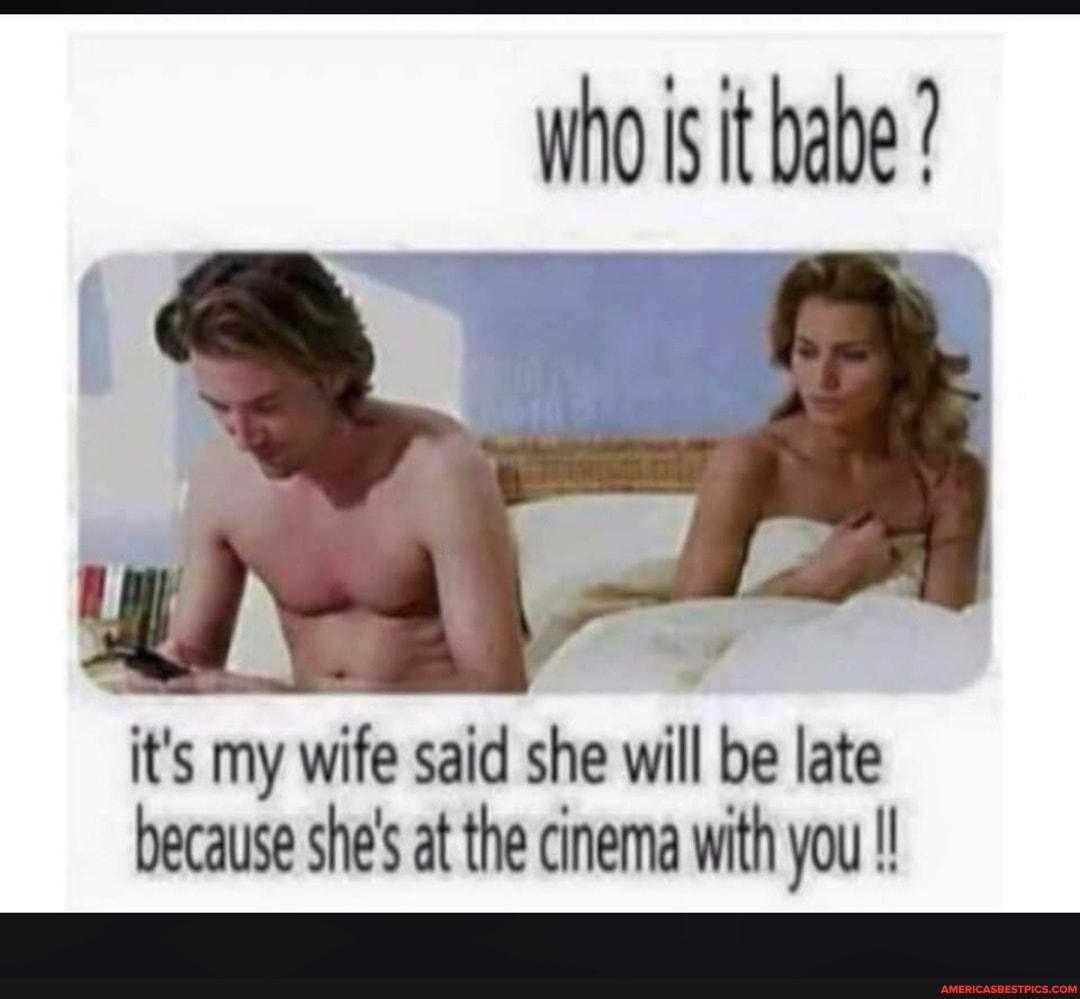 who is it babe ?
it's my wife said she will be late because she's at the cinema with you !