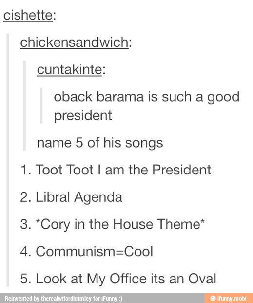 cishette:
chickensandwich:
cuntakinte:
oback barama is such a good
president
name 5 of his songs
1. Toot Toot I am the President
2. Libral Agenda
3. *Cory in the House Theme*
4. Communism=Cool
5. Look at My Office its an Oval
