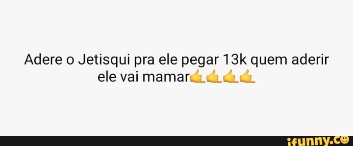 Adere o Jetisqui pra ele pegar quem aderir
ele vai mamará di
