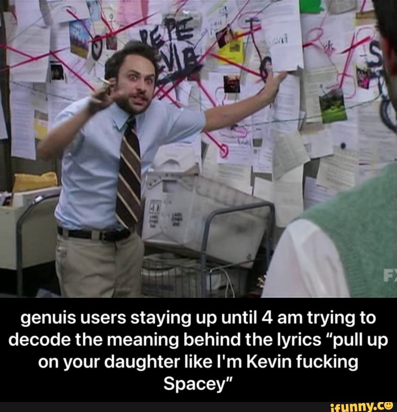 -I
genuis users staying up until 4 am trying to decode the meaning behind the lyrics "pull up on your daughter like I'm Kevin fucking
Spacey" - genuis users staying up until 4 am trying to decode the meaning behind the lyrics “pull up on your daughter like I'm Kevin fucking Spacey”
