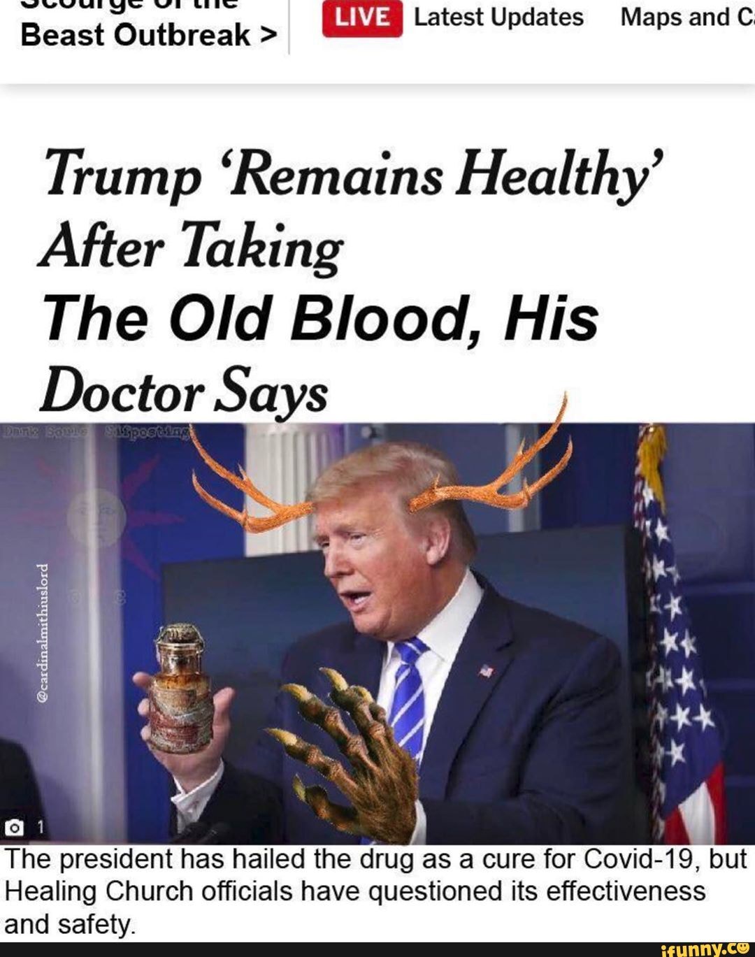wwe wt~
Beact Outbreak > Latest Updates Maps and C
Trump 'Remains Healthy'
After Taking
The Old Blood, His
Doctor Says
The president has hailed the drug as a cure for Covid-19, but
Healing Church officials have questioned its effectiveness and ccafatyv