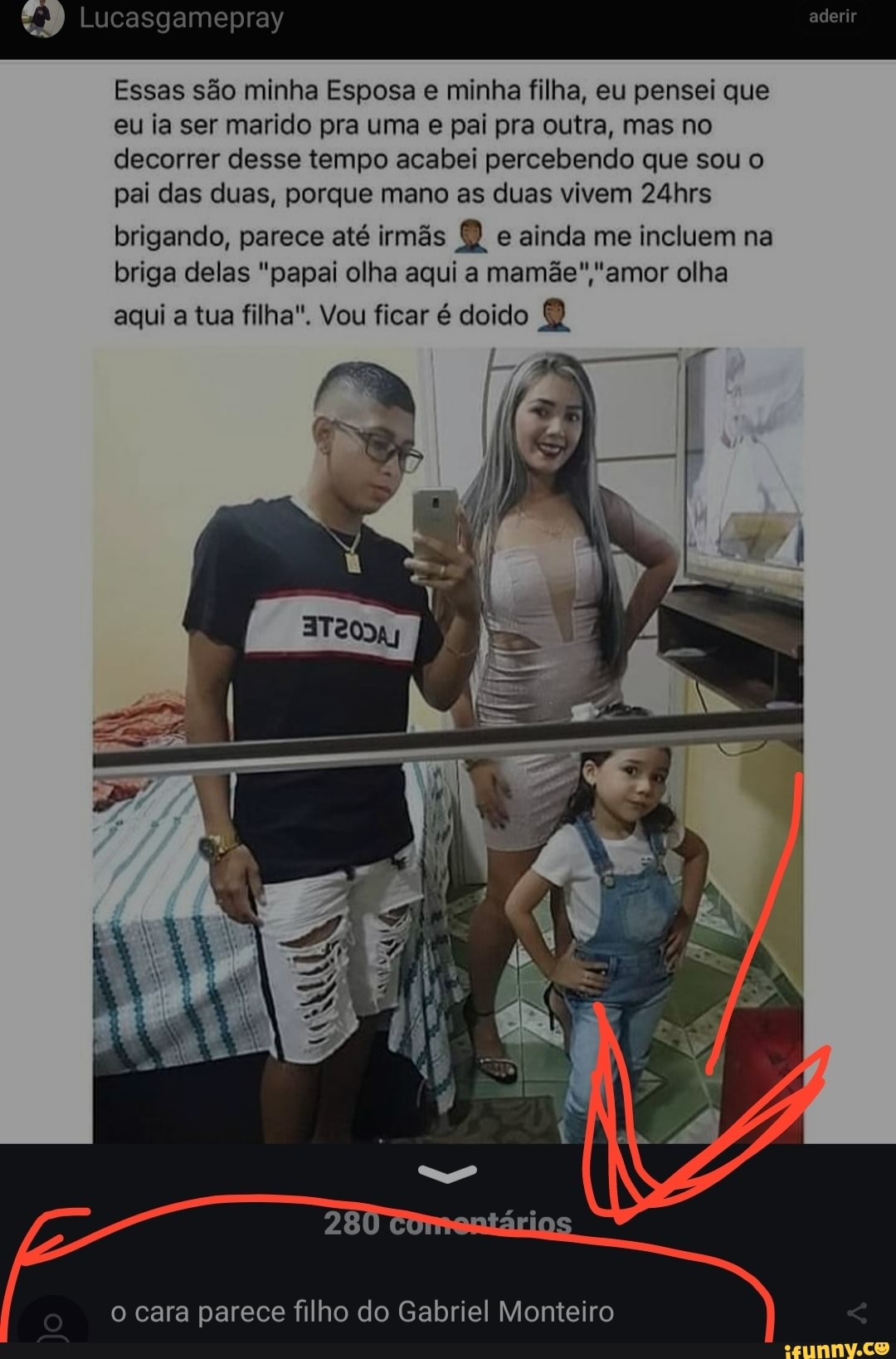 Lucasgamepray
Essas são minha Esposa e minha filha, eu pensei que eu ia ser marido pra uma e pai pra outra, mas no decorrer desse tempo acabei percebendo que sou o pai das duas, porque mano as duas vivem 24hrs brigando, parece até irmãs e ainda me incluem na briga delas "papai olha aqui a mamãe" ""amor olha
aqui a tua filha". Vou ficar é doido
o cara parece filho do Gabriel Monteiro