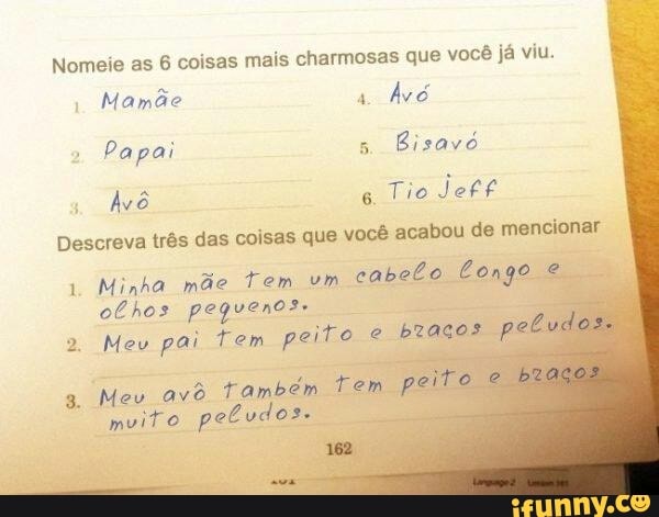 Nomeie as 6 coisas mais charmosas que você já viu.
Mamãe 1
Avó
Papai 5.
Bisave
Avô 6
Tio Jett
Descreva trés das coisas que vocé acabou de mencionar
Minha mãe Tem um
cabelo Longo fin
olhos pequenos.
2 Mev pai Tem peito e
braços p
Mev ave Também tem.
muito peludos