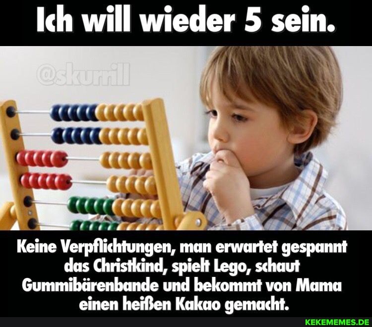 Ich will wieder 5 sein.
Keine Verpflichtungen, man erwartet gespannt das Christkind, spielt Lego, schaut
Gummibürenbunde und bekommt von Mama
ainan hailfan Kalen namesacht