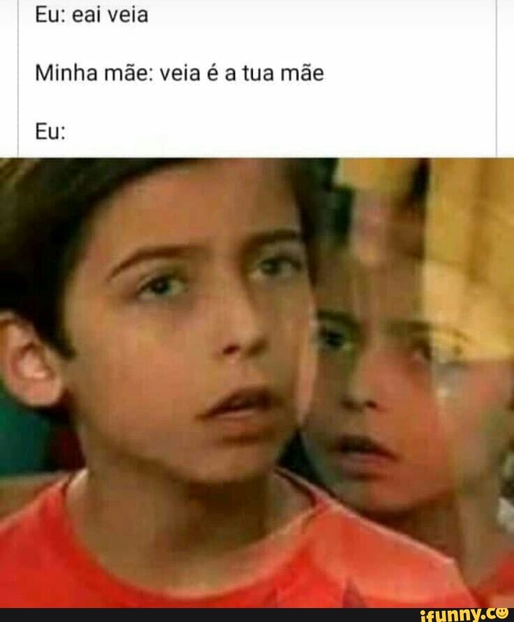 Eu: eai veia
Minha mãe: veia é a tua mãe
Eu: