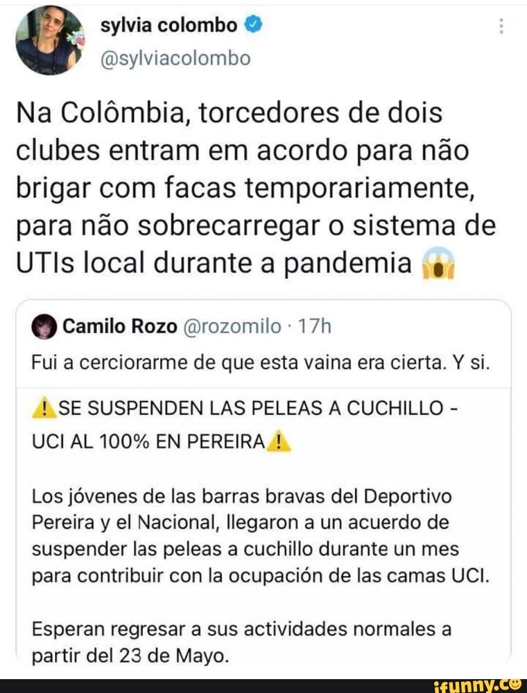 colombo
Osylviacolombo
Na Colômbia, torcedores de dois clubes entram em acordo para não brigar com facas temporariamente, para não sobrecarregar o sistema de
UTis local durante a pandemia
Camilo Rozo rozomilo
Fui a cerciorarme de que esta vaina era cierta. Y si.
SE SUSPENDEN LAS PELEAS A CUCHILLO -
UCI AL 100% EN PEREIRA !
Los jóvenes de las barras bravas del Deportivo
Pereira y el Nacional, Ilegaron a un acuerdo de suspender las peleas a cuchillo durante un mes para contribuir con la ocupación de las camas UCI.
Esperan regresar a sus actividades normales a partir del 23 de Mayo.