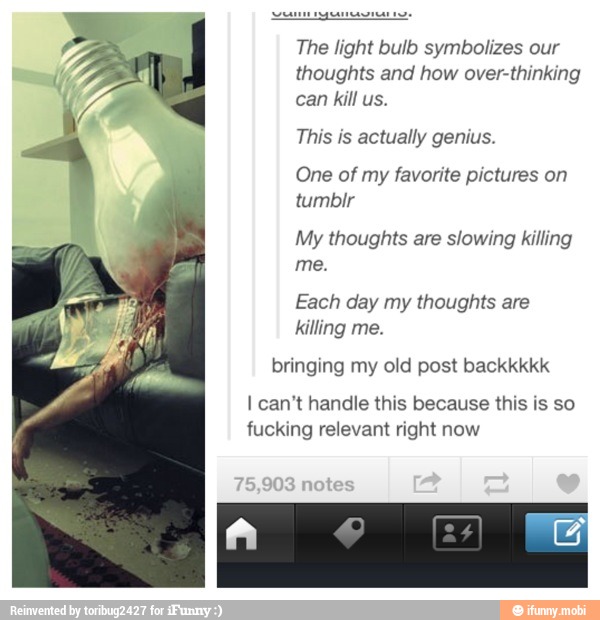 Pea genesis
The light bulb symbolizes our
thoughts and how over-thinking
can kill us.
This is actually genius.
One of my favorite pictures on
My thoughts are slowing killing
Each day my thoughts are
killing me.
bringing my old post backkkkk
I can't handle this because this is so
fucking relevant right now