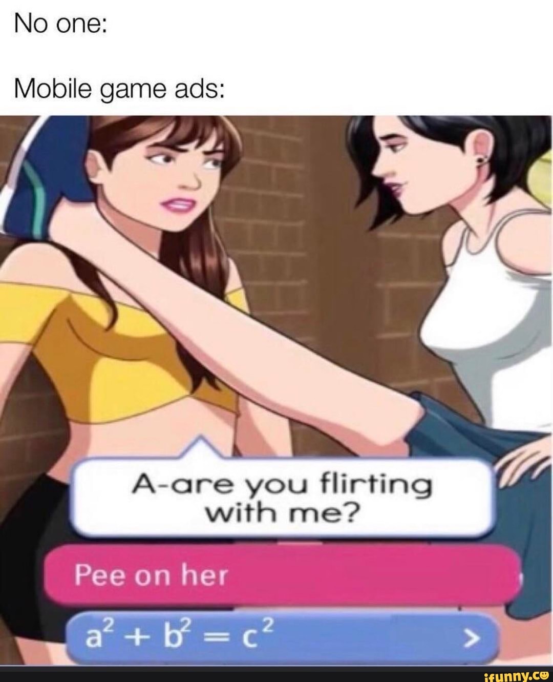 No one:
Mobile game ads:
A-are you flirting with me?
Pee on her
ff