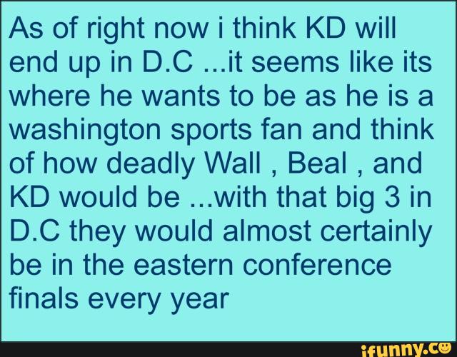 As of right now i think KD will
end up in D.C ...it seems like its
where he wants to be as he is a
washington sports fan and think
of how deadly Wall
,
Beal
,
and
KD would be ...with that big 3 in
D.C they would almost certainly
be in the eastern conference
finals every year