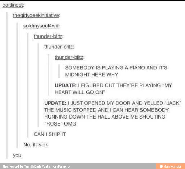 thunder-biitz:
SOMEBODY IS PLAYING A PIANO AND IT'S
MIDNIGHT HERE WHY
UPDATE: I FIGURED OUT THEY'RE PLAYING "MY
HEART WILL GO ON"
UPDATE: I JUST OPENED MY DOOR AND YELLED "JACK"
THE MUSIC STOPPED AND I CAN HEAR SOMEBODY
RUNNING DOWN THE HALL ABOVE ME SHOUTING
"ROSE" OMG
CAN I SHIP IT
No, itil sink