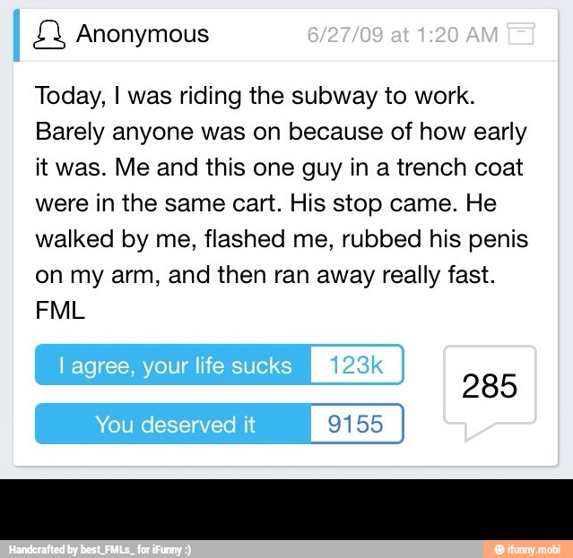 £Y Anonymous
Today, I was riding the subway to work.
Barely anyone was on because of how early
it was. Me and this one guy in a trench coat
were in the same cart. His stop came. He
walked by me, flashed me, rubbed his penis
on my arm, and then ran away really fast.
O
I
285
I
9155 J -