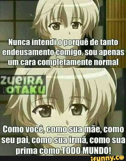 Nunca intenti de tanto entieusanento coiigo. sou apenas um cara completamente normal
Como você compsua mãe, como seu pai, coio 'sia como sua prima como MUNDO!