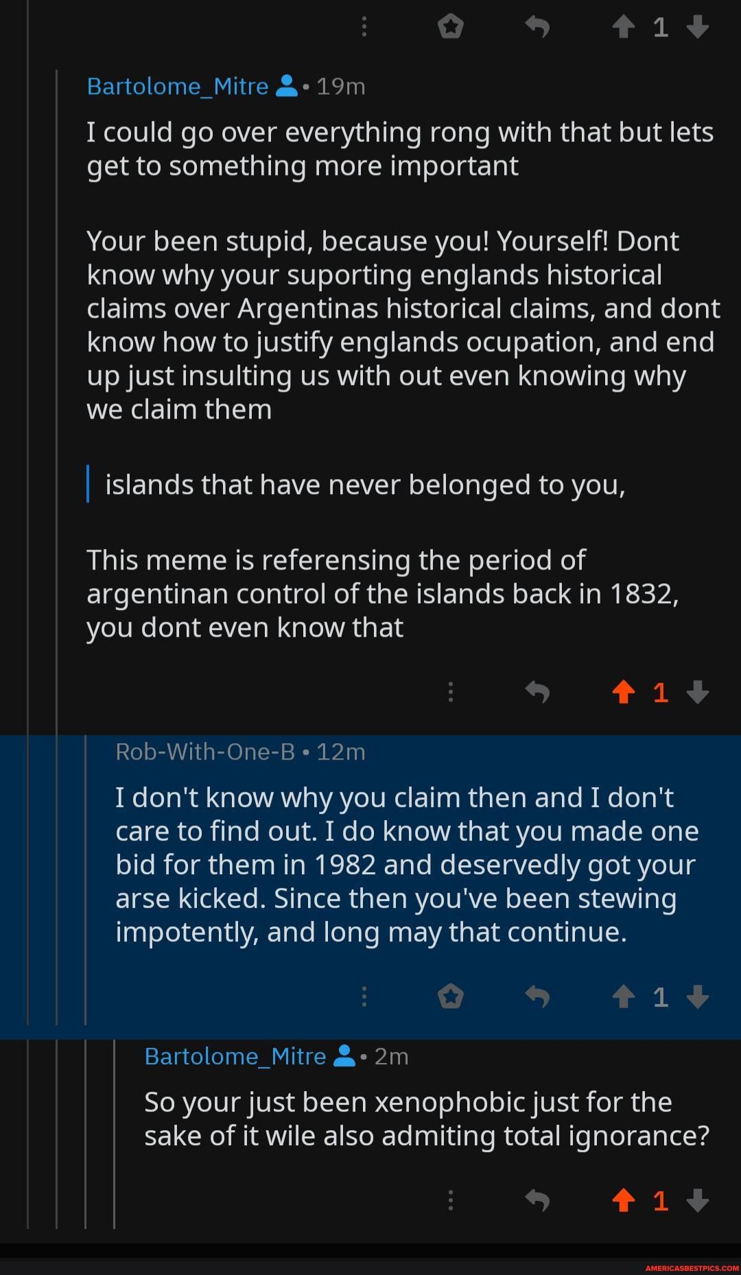 Bartolome_Mitre
I could go over everything rong with that but lets get to something more important
Your been stupid, because you! Yourself! Dont know why your suporting englands historical claims over Argentinas historical claims, and dont know how to justify englands ocupation, and end up just insulting us with out even knowing why we claim them
islands that have never belonged to you,
This meme is referensing the period of argentinan control of the islands back in 1832, you dont even know that
Rob-With-One-B
I don't know why you claim then and I don't care to find out. I do know that you made one bid for them in 1982 and deservedly got your arse kicked. Since then you've been stewing impotently, and long may that continue.
Bartolome_Mitre
So your just been xenophobic just for the sake of it wile also admiting total ignorance?