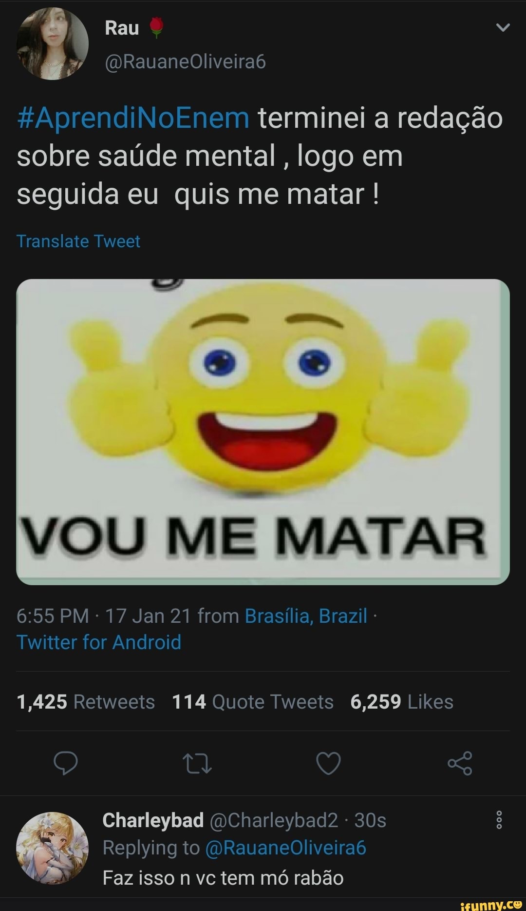 "8 Rau
%AprendiNoEnem terminei a redação sobre saúde mental, logo em seguida eu quis me matar !
Translate Tweet
VOU ME MATAR
PM 17 Jan 21 from Brasília, Brazil -
Twitter for Android
1,425 114 Quote 6,259 Likes
Q Q ag
Charleybad DCharleybad2 -
Replying to (QRauaneOliveira6
Faz isso n vc tem mó rabão