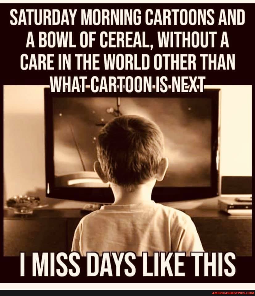 SATURDAY MORNING CARTOONS AND A BOWL OF CEREAL, WITHOUT A CARE IN THE WORLD OTHER THAN WHAT CARTOONS NEXT
I MISS DAYS LIKE THIS
