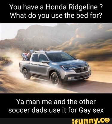 You Have A Honda Ridgeline What Do You Use The Bed For Ya Man Me And The Other Soccer Dads Use It For Gay Sex