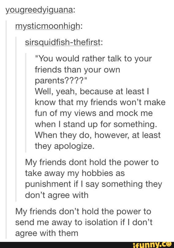 ygggrfidyigggnaz
mysticmoonhigh:
sirsquidfish-thefirst:
"You would rather talk to your
friends than your own
parents????"
Well, yeah, because at least I
know that my friends won’t make
fun of my views and mock me
when I stand up for something.
When they do, however, at least
they apologize.
My friends dont hold the power to
take away my hobbies as
punishment if I say something they
don’t agree with
My friends don’t hold the power to
send me away to isolation if I don’t
agree with them