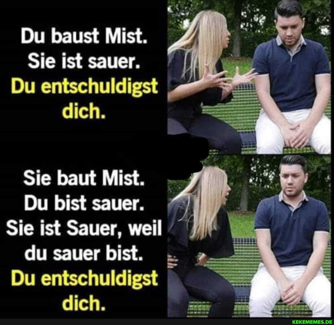 Du baust Mist.
Sie ist sauer.
Du entschuldigst dich.
Sie baut Mist.
Du bist sauer. I Sie ist Sauer, weil du sauer bist.
Du entschuldigst dich.