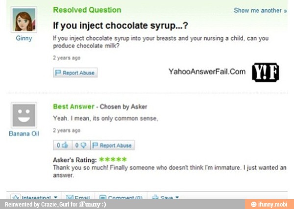 Ginny
If you inject chocolate syrup...?
If you inject chocolate syrup into your breasts and your nursing a child, can you
produce chocolate milk?
FP Repor Abuse
Yeah. I mean, its onty common sense,
Asker's Rating:
Thank you so much! Finally someone who doesnt think Im immature. I just wanted an
answer,