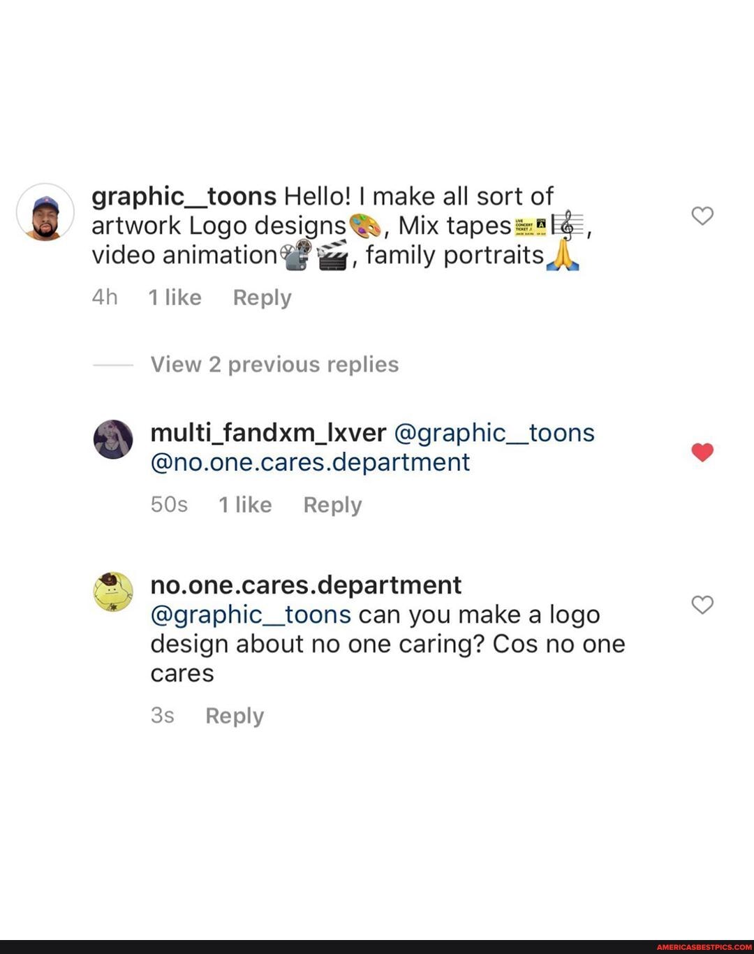 graphic_toons Hello! I make all sort of artwork Logo designs @s, Mix video animation family portraits
1like Reply
View 2 previous replies
multi_fandxm_Ixver @graphic__toons
@no.one.cares.department
no.one.cares.department
@graphic_toons can you make a logo design about no one caring? Cos no one cares
Reply