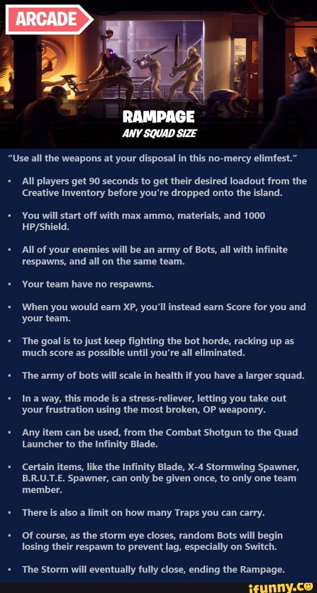 "Use all the weapons at your disposal in this no-mercy elimfest."
All players get 90 seconds to get their desired loadout from the
Creative Inventory before you're dropped onto the island.
start off with max ammo, materials, and 1000
All of your enemies will be an army of Bots, all with infinite respawns, and all on the same team.
Your team have no respawns.
When you would earn XP, you'll instead earn Score for you and your team.
The goal is to just keep fighting the bot horde, racking up as much score as possible until you're all eliminated.
The army of bots will scale in health if you have a larger squad.
Ina way, this mode is a stress-reliever, letting you take out your frustration using the most broken, OP weaponry.
Any item can be used, from the Combat Shotgun to the Quad
Launcher to the Infinity Blade.
Certain items, like the Infinity Blade, Stormwing Spawner,
B.R.U.T.E. Spawner, can only be given once, to only one team member.
There is also a limit on how many Traps you can carry.
Of course, as the storm eye closes, random Bots begin losing their respawn to prevent lag, especially on Switch.
The Storm will eventuallv fullv close. ending the Rampaae.