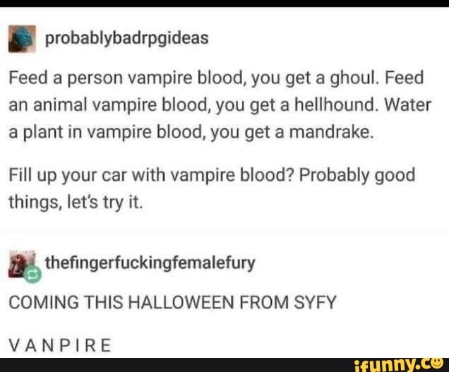 e probablybadrpgideas
Feed a person vampire blood, you get a ghoul. Feed
an animal vampire blood, you get a hellhound. Water
a plant in vampire blood, you get a mandrake.
Fill up your car with vampire blood? Probably good
things, let's try it.
a, thefingerfuckingfemalefury
COMING THIS HALLOWEEN FROM SYFY
VANPIRE